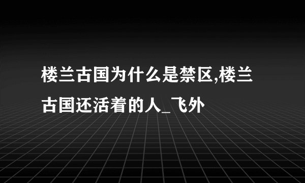 楼兰古国为什么是禁区,楼兰古国还活着的人_飞外