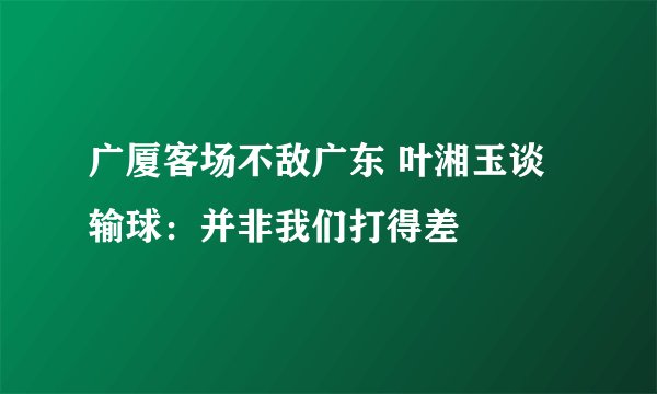 广厦客场不敌广东 叶湘玉谈输球：并非我们打得差
