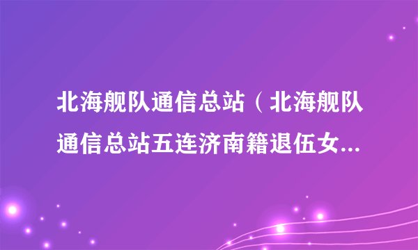 北海舰队通信总站（北海舰队通信总站五连济南籍退伍女兵聚会）-飞外