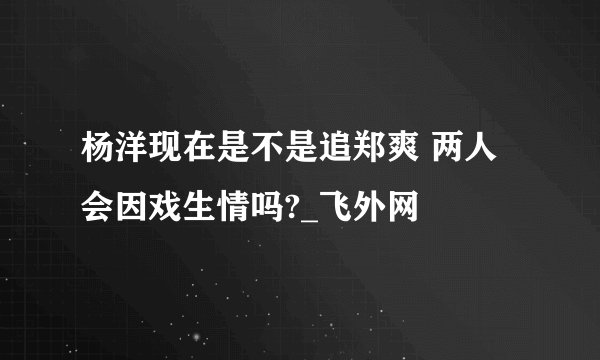 杨洋现在是不是追郑爽 两人会因戏生情吗?_飞外网