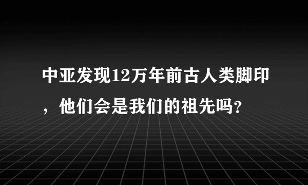 中亚发现12万年前古人类脚印，他们会是我们的祖先吗？