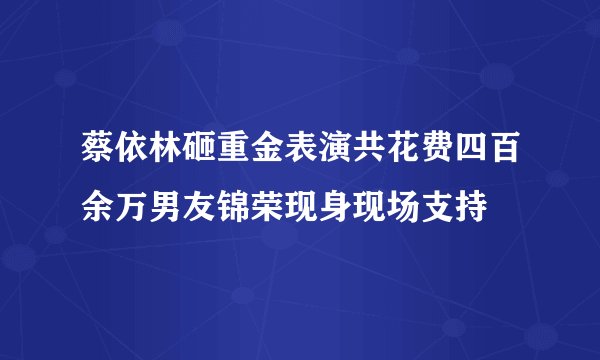 蔡依林砸重金表演共花费四百余万男友锦荣现身现场支持