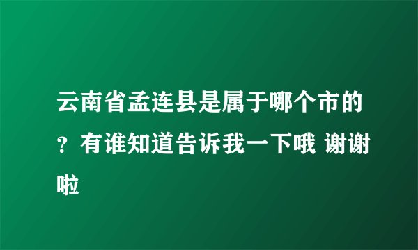 云南省孟连县是属于哪个市的？有谁知道告诉我一下哦 谢谢啦