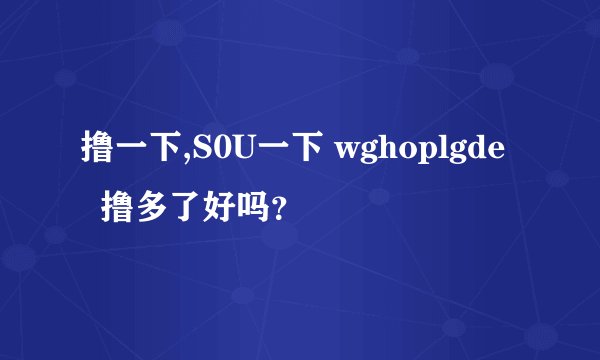 撸一下,S0U一下 wghoplgde   撸多了好吗？