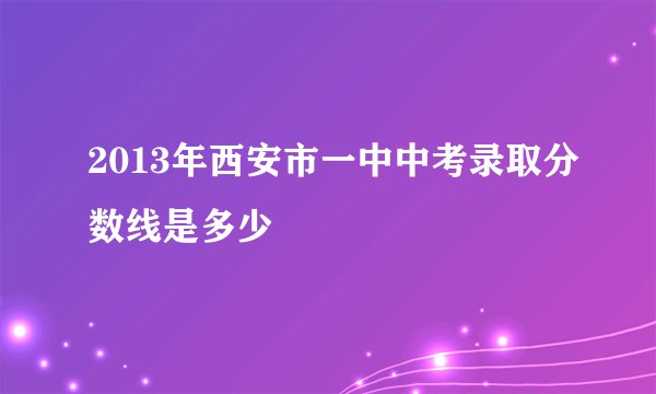 2013年西安市一中中考录取分数线是多少