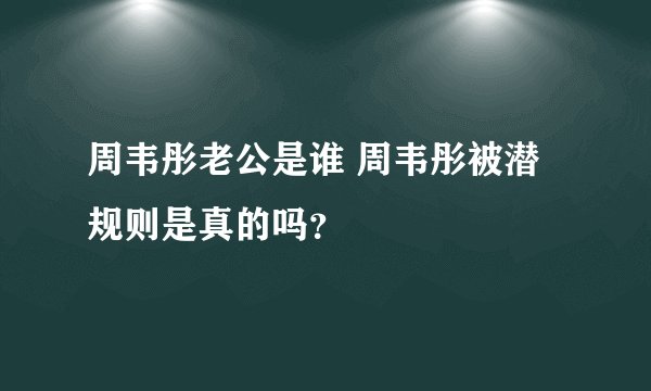 周韦彤老公是谁 周韦彤被潜规则是真的吗？