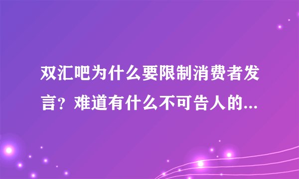双汇吧为什么要限制消费者发言？难道有什么不可告人的秘密，怕人知道？反正我今后是不会吃的啦