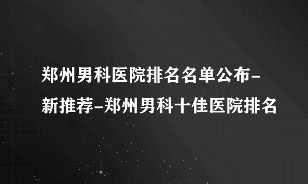 郑州男科医院排名名单公布-新推荐-郑州男科十佳医院排名