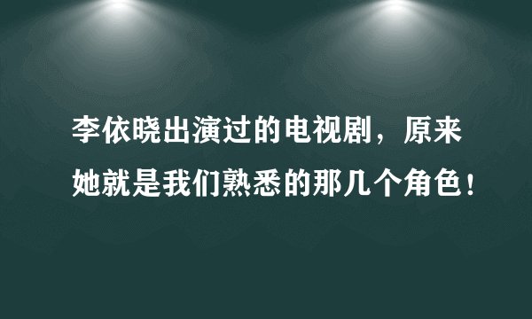 李依晓出演过的电视剧，原来她就是我们熟悉的那几个角色！