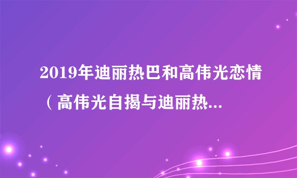 2019年迪丽热巴和高伟光恋情（高伟光自揭与迪丽热巴携手加戏）