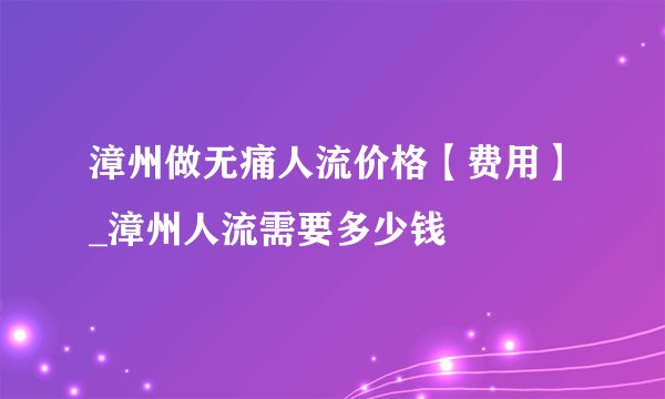 漳州做无痛人流价格【费用】_漳州人流需要多少钱