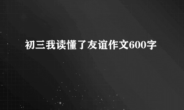 初三我读懂了友谊作文600字