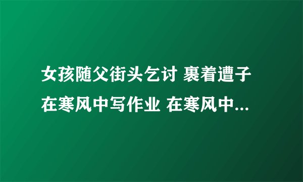 女孩随父街头乞讨 裹着遭子在寒风中写作业 在寒风中露出令人心酸的笑容