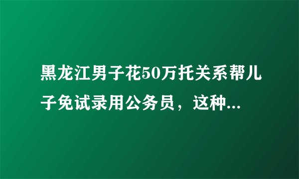 黑龙江男子花50万托关系帮儿子免试录用公务员，这种行为在法律中定性？