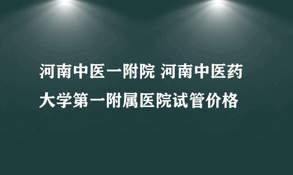 河南中医一附院 河南中医药大学第一附属医院试管价格