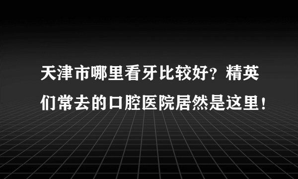 天津市哪里看牙比较好？精英们常去的口腔医院居然是这里！