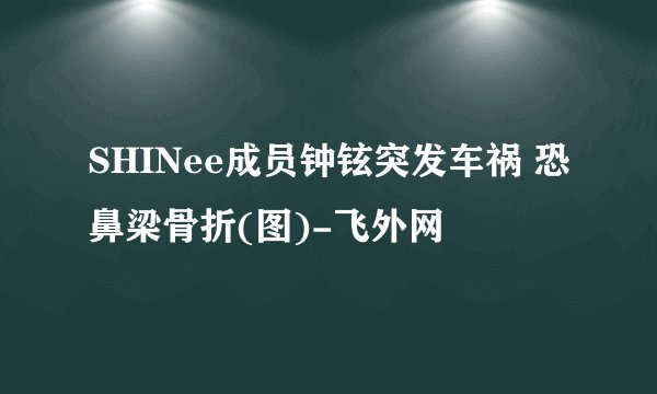 SHINee成员钟铉突发车祸 恐鼻梁骨折(图)-飞外网
