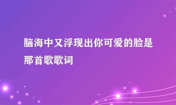 脑海中又浮现出你可爱的脸是那首歌歌词