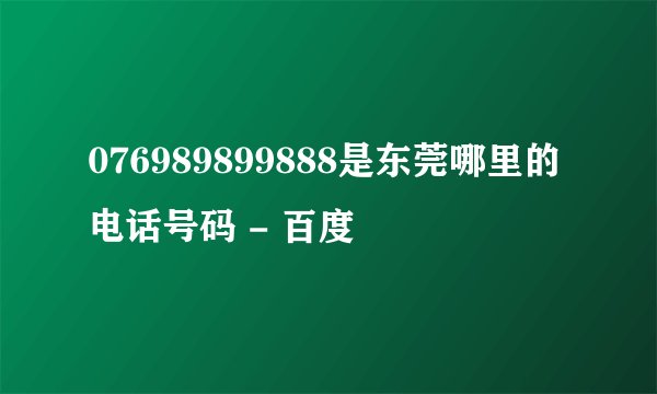076989899888是东莞哪里的电话号码 - 百度