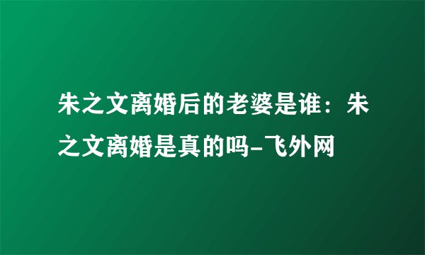 朱之文离婚后的老婆是谁：朱之文离婚是真的吗-飞外网