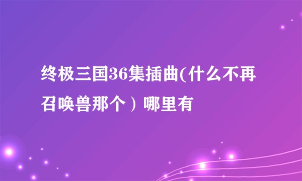 终极三国36集插曲(什么不再召唤兽那个)哪里有