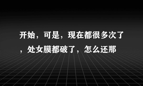 开始，可是，现在都很多次了，处女膜都破了，怎么还那