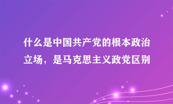 什么是中国共产党的根本政治立场，是马克思主义政党区别