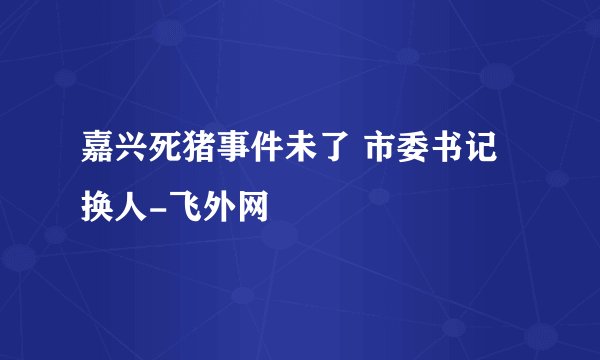 嘉兴死猪事件未了 市委书记换人-飞外网