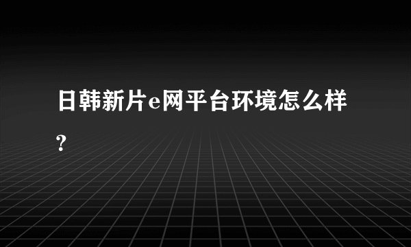 日韩新片e网平台环境怎么样？