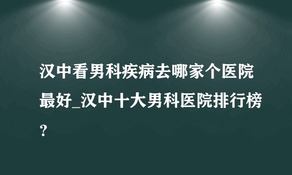 汉中看男科疾病去哪家个医院最好_汉中十大男科医院排行榜？