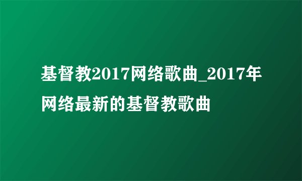基督教2017网络歌曲_2017年网络最新的基督教歌曲