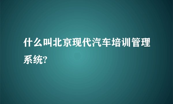 什么叫北京现代汽车培训管理系统?