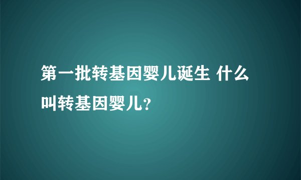 第一批转基因婴儿诞生 什么叫转基因婴儿？