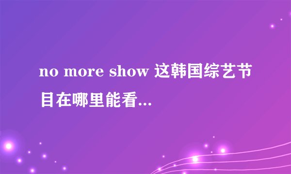 no more show 这韩国综艺节目在哪里能看完整版??