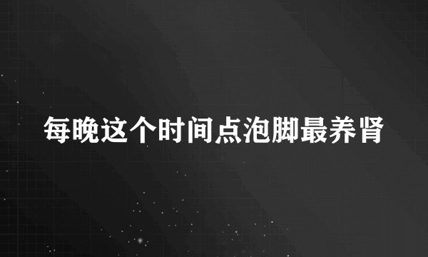 每晚这个时间点泡脚最养肾