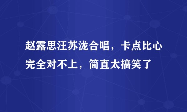 赵露思汪苏泷合唱，卡点比心完全对不上，简直太搞笑了
