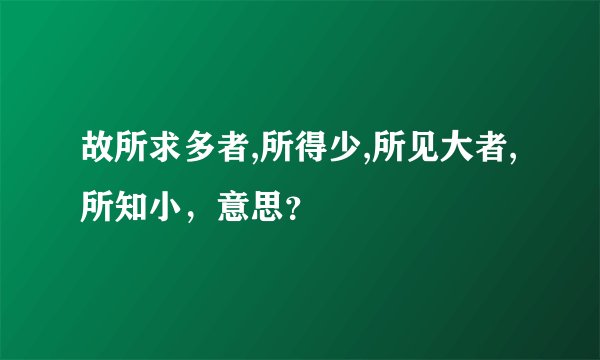 故所求多者,所得少,所见大者,所知小，意思？