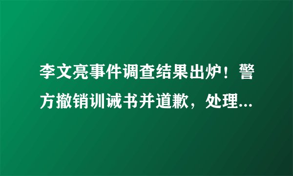 李文亮事件调查结果出炉！警方撤销训诫书并道歉，处理相关责任人
