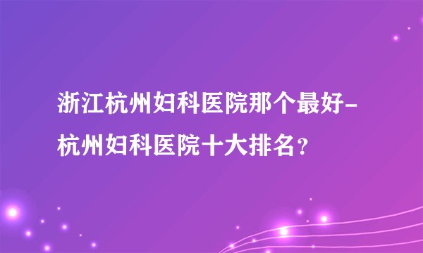 浙江杭州妇科医院那个最好-杭州妇科医院十大排名？