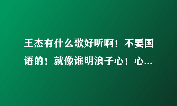 王杰有什么歌好听啊！不要国语的！就像谁明浪子心！心瘾！不浪漫是罪名！几分伤心几分痴那么好听的！介绍