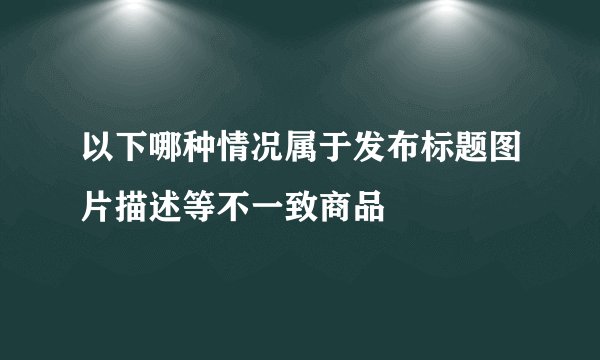 以下哪种情况属于发布标题图片描述等不一致商品
