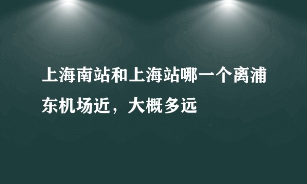上海南站和上海站哪一个离浦东机场近，大概多远