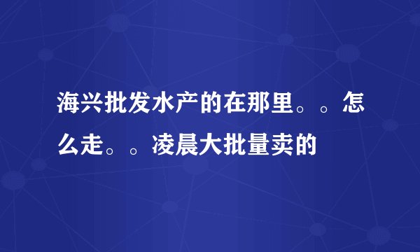 海兴批发水产的在那里。。怎么走。。凌晨大批量卖的