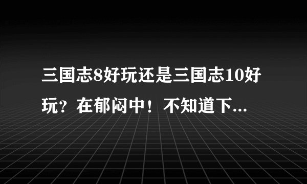 三国志8好玩还是三国志10好玩？在郁闷中！不知道下载哪个玩？
