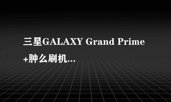 三星GALAXY Grand Prime+肿么刷机?求刷机教程?