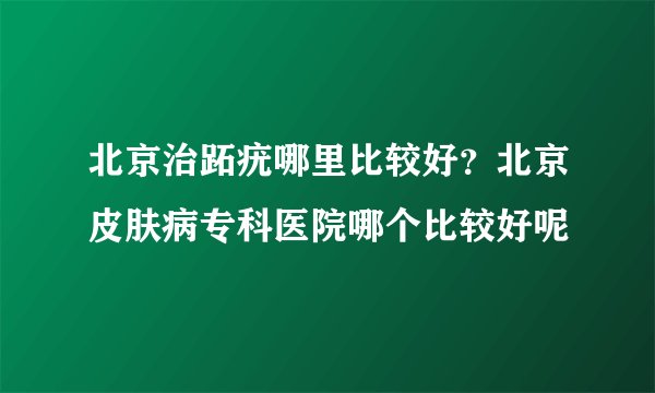 北京治跖疣哪里比较好？北京皮肤病专科医院哪个比较好呢