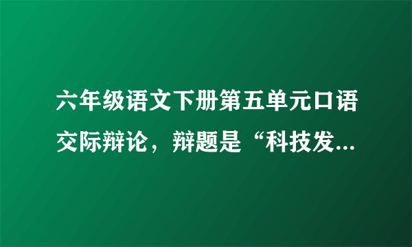 六年级语文下册第五单元口语交际辩论，辩题是“科技发展是利大于弊，还是弊大于利，我是正方，帮帮忙吧！