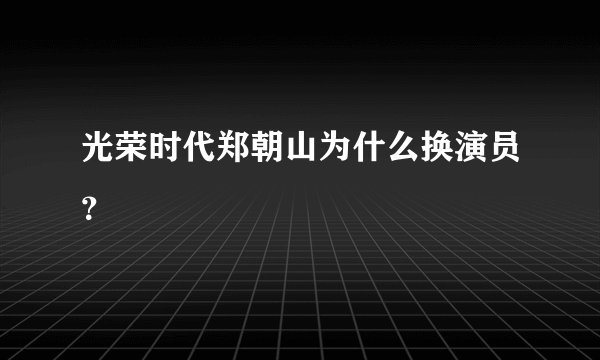光荣时代郑朝山为什么换演员？