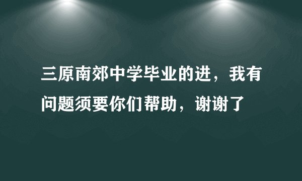 三原南郊中学毕业的进，我有问题须要你们帮助，谢谢了