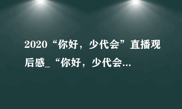 2020“你好，少代会”直播观后感_“你好，少代会”学习心得精选5篇